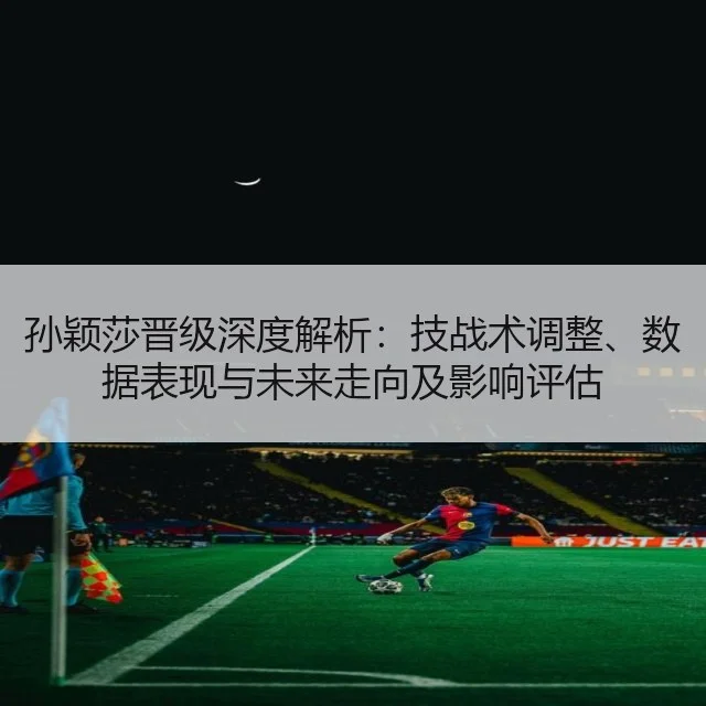孙颖莎晋级深度解析：技战术调整、数据表现与未来走向及影响评估