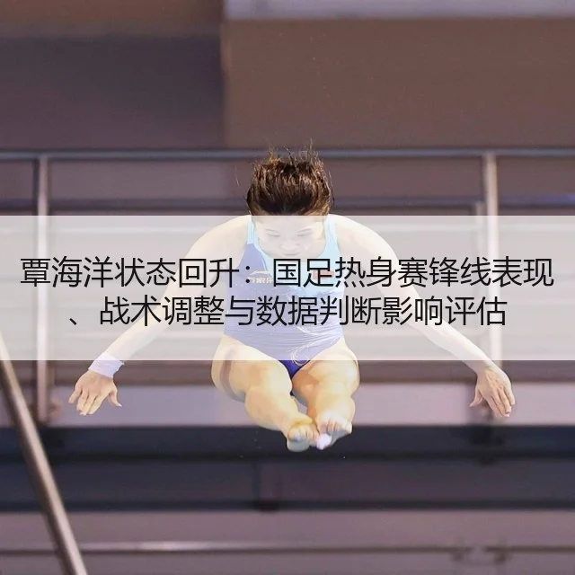 覃海洋状态回升：国足热身赛锋线表现、战术调整与数据判断影响评估