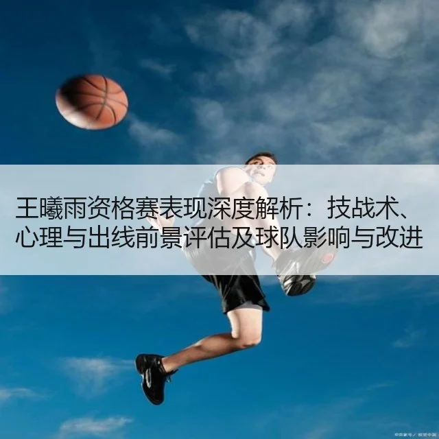 王曦雨资格赛表现深度解析:技战术、心理与出线前景评估及球队影响与改进建议