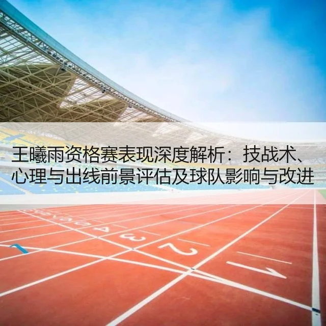 王曦雨资格赛表现深度解析：技战术、心理与出线前景评估及球队影响与改进建议
